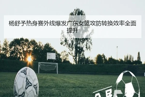 杨舒予热身赛外线爆发广东女篮攻防转换效率全面提升